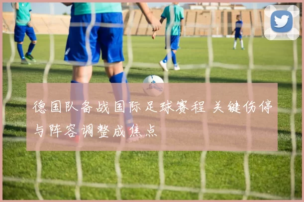 德国队备战国际足球赛程 关键伤停与阵容调整成焦点