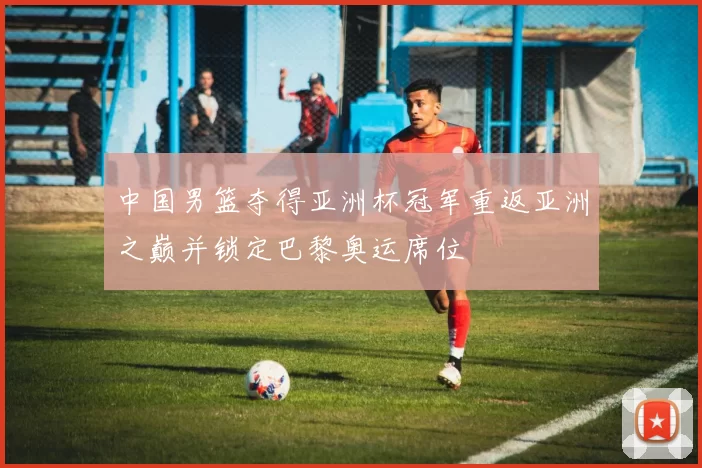 中国男篮夺得亚洲杯冠军重返亚洲之巅并锁定巴黎奥运席位