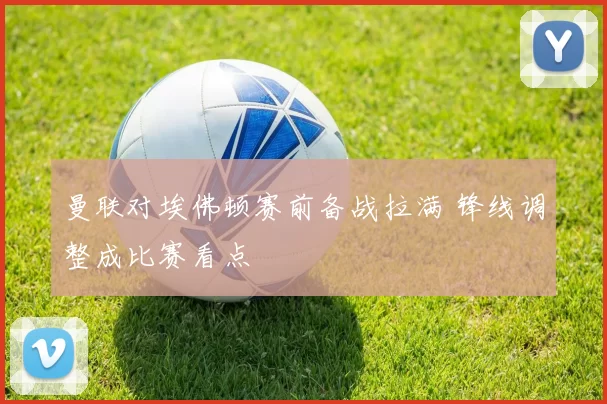 曼联对埃佛顿赛前备战拉满 锋线调整成比赛看点