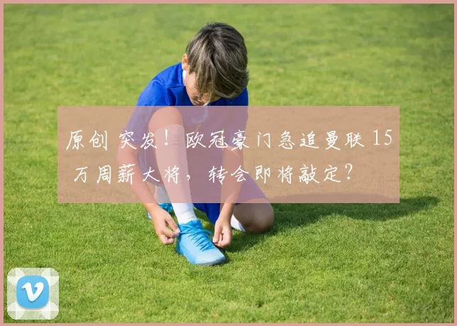 原创 突发！欧冠豪门急追曼联 15 万周薪大将，转会即将敲定？