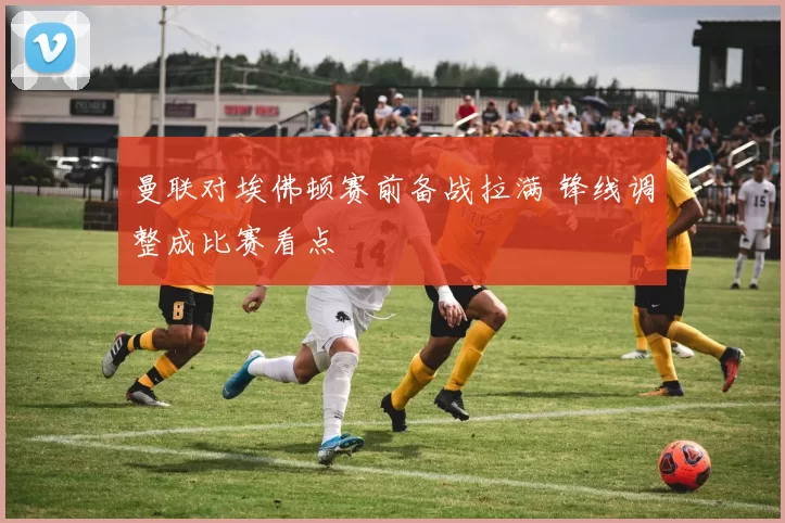 曼联对埃佛顿赛前备战拉满 锋线调整成比赛看点