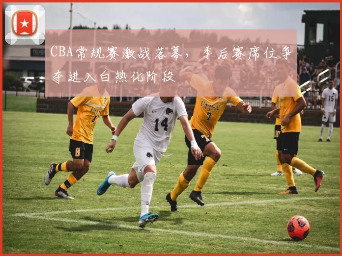 CBA常规赛激战落幕,季后赛席位争夺进入白热化阶段