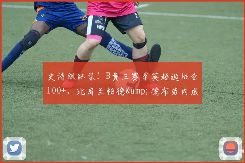 史诗级纪录!B费三赛季英超造机会100+,比肩兰帕德&德布劳内成历史第三人_曼联队_曼联_曼城