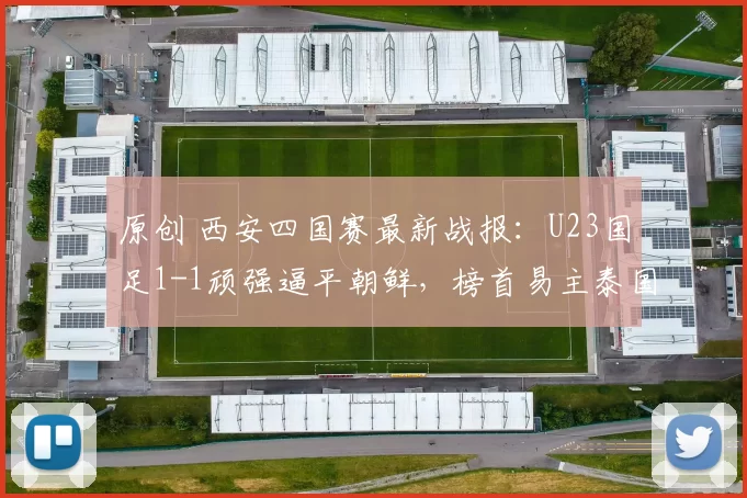 原创 西安四国赛最新战报：U23国足1-1顽强逼平朝鲜，榜首易主泰国领跑