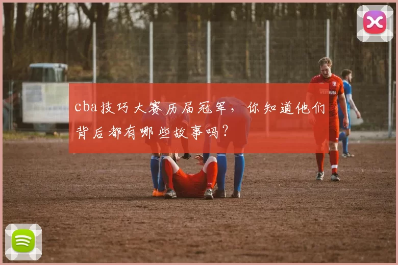 cba技巧大赛历届冠军,你知道他们背后都有哪些故事吗?