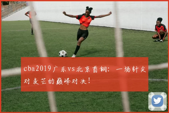 cba2019广东vs北京首钢：一场针尖对麦芒的巅峰对决！
