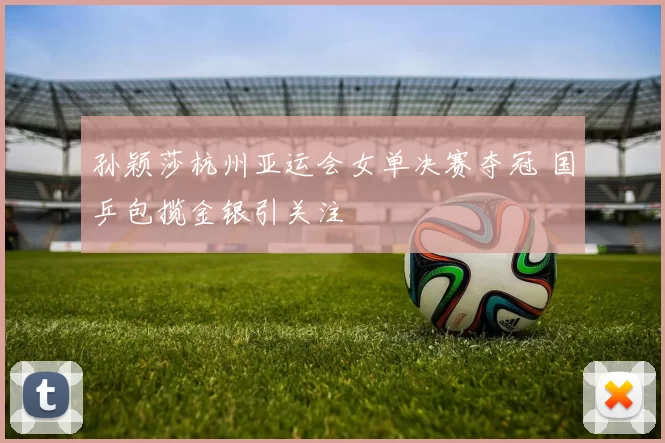 孙颖莎杭州亚运会女单决赛夺冠 国乒包揽金银引关注