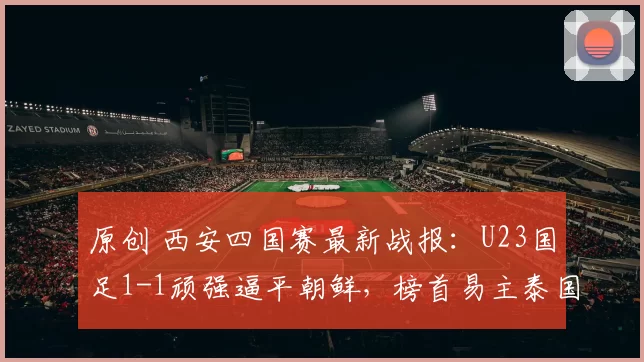 原创 西安四国赛最新战报：U23国足1-1顽强逼平朝鲜，榜首易主泰国领跑