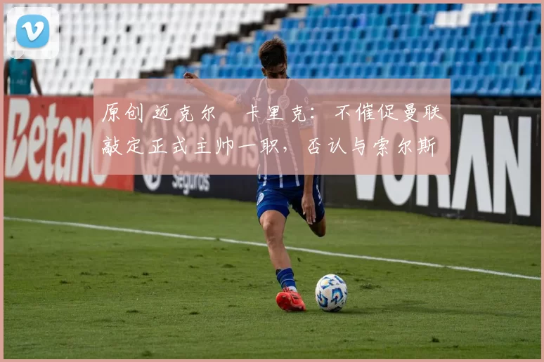 原创 迈克尔・卡里克：不催促曼联敲定正式主帅一职，否认与索尔斯克亚相提并论