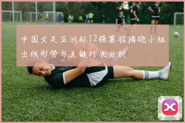 中国女足亚洲杯12强赛程揭晓小组出线形势与关键对决分析