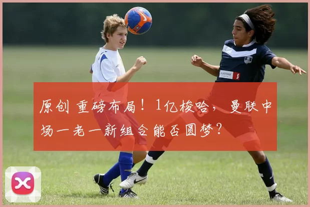 原创 重磅布局！1亿梭哈，曼联中场一老一新组合能否圆梦？