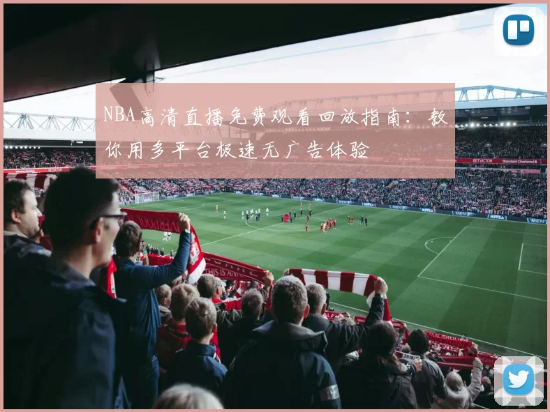 NBA高清直播免费观看回放指南：教你用多平台极速无广告体验