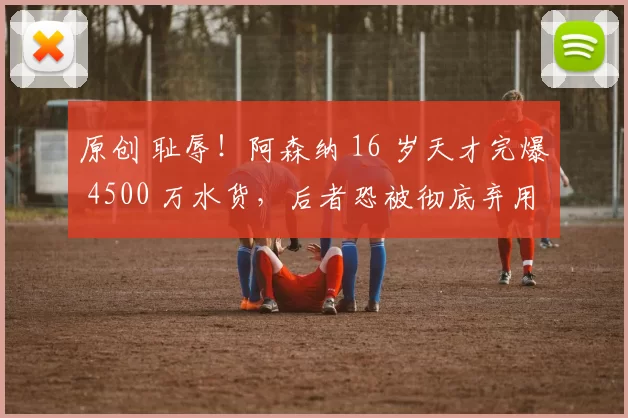 原创 耻辱!阿森纳 16 岁天才完爆 4500 万水货,后者恐被彻底弃用