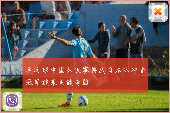乒乓球中国队决赛再战日本队冲击冠军迎来关键考验