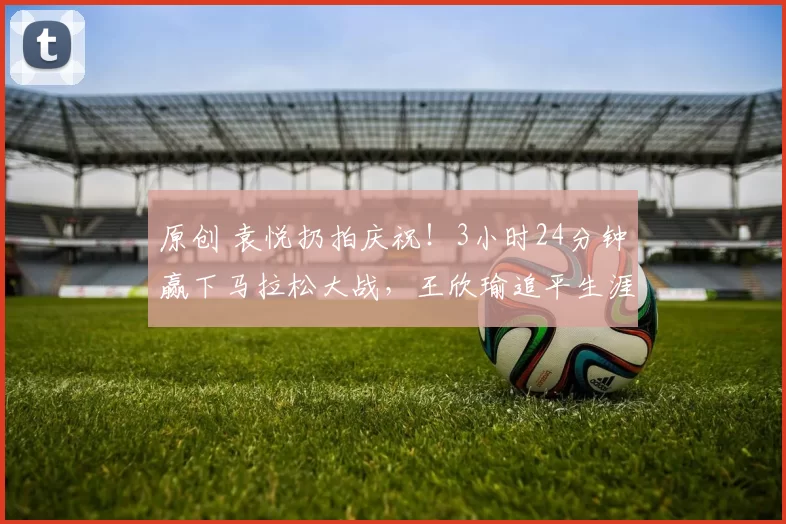 原创 袁悦扔拍庆祝！3小时24分钟赢下马拉松大战，王欣瑜追平生涯最佳