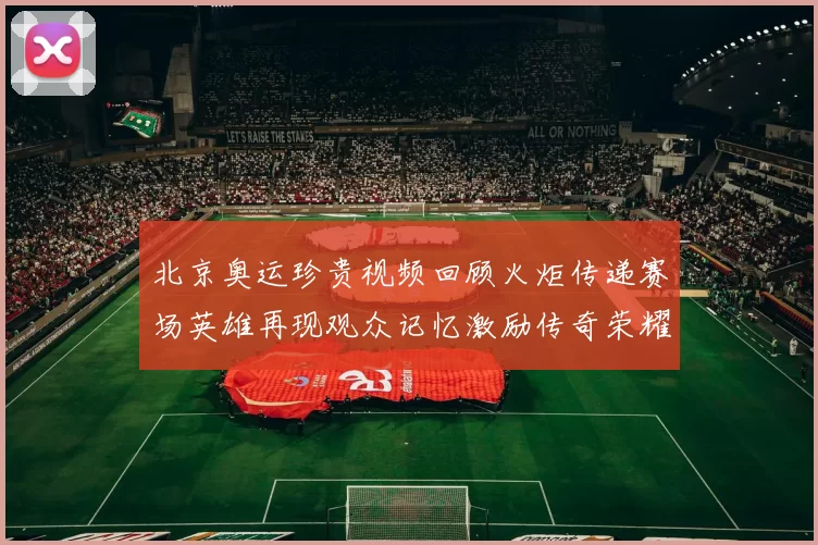 北京奥运珍贵视频回顾火炬传递赛场英雄再现观众记忆激励传奇荣耀