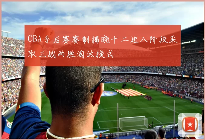 CBA季后赛赛制揭晓十二进八阶段采取三战两胜淘汰模式