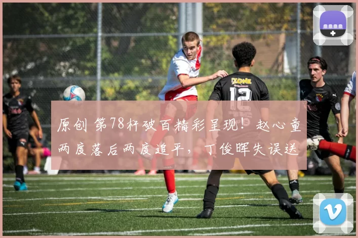 原创 第78杆破百精彩呈现！赵心童两度落后两度追平，丁俊晖失误送出大礼！