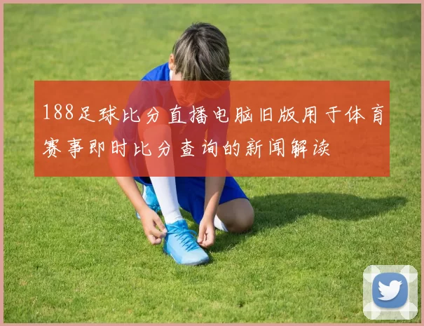 188足球比分直播电脑旧版用于体育赛事即时比分查询的新闻解读