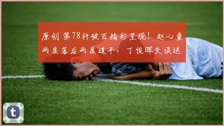 原创 第78杆破百精彩呈现！赵心童两度落后两度追平，丁俊晖失误送出大礼！