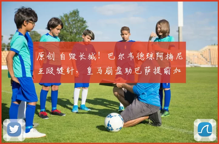 原创 自毁长城!巴尔韦德琼阿梅尼互殴缝针,皇马崩盘助巴萨提前加冕?