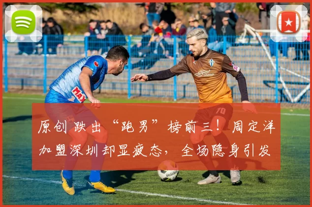 原创 跌出“跑男”榜前三!周定洋加盟深圳却显疲态,全场隐身引发热议