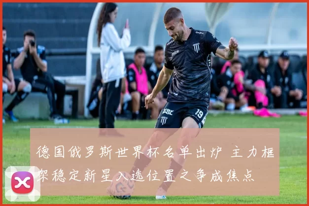 德国俄罗斯世界杯名单出炉 主力框架稳定新星入选位置之争成焦点