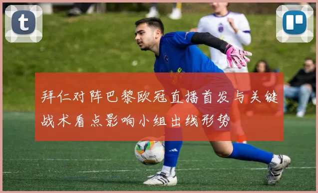 拜仁对阵巴黎欧冠直播首发与关键战术看点影响小组出线形势