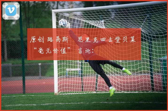 原创 路易斯・恩里克回击登贝莱 “毫无价值” 言论：