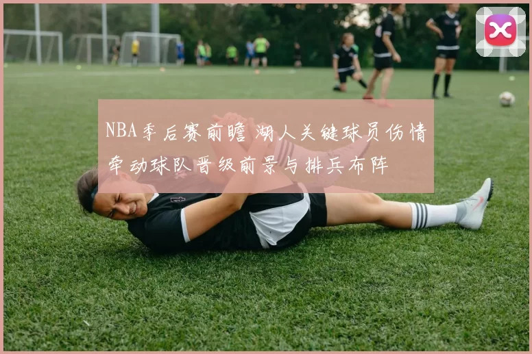 NBA季后赛前瞻 湖人关键球员伤情牵动球队晋级前景与排兵布阵