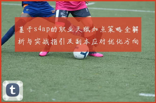 基于s4ap的职业天赋加点策略全解析与实战指引及副本应对优化方向规划