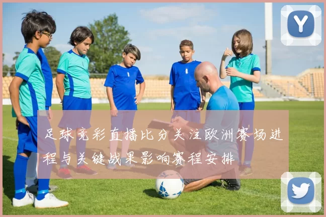 足球竞彩直播比分关注欧洲赛场进程与关键战果影响赛程安排