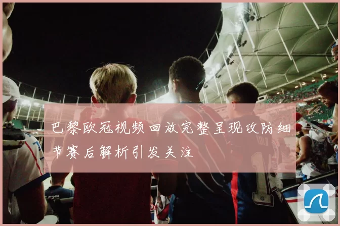 巴黎欧冠视频回放完整呈现攻防细节赛后解析引发关注