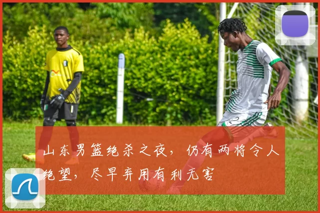 山东男篮绝杀之夜，仍有两将令人绝望，尽早弃用有利无害