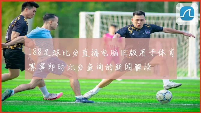 188足球比分直播电脑旧版用于体育赛事即时比分查询的新闻解读