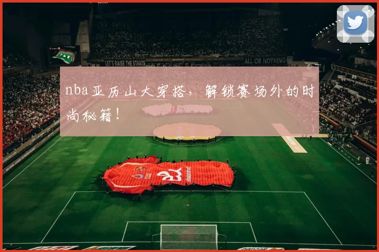 nba亚历山大穿搭，解锁赛场外的时尚秘籍！