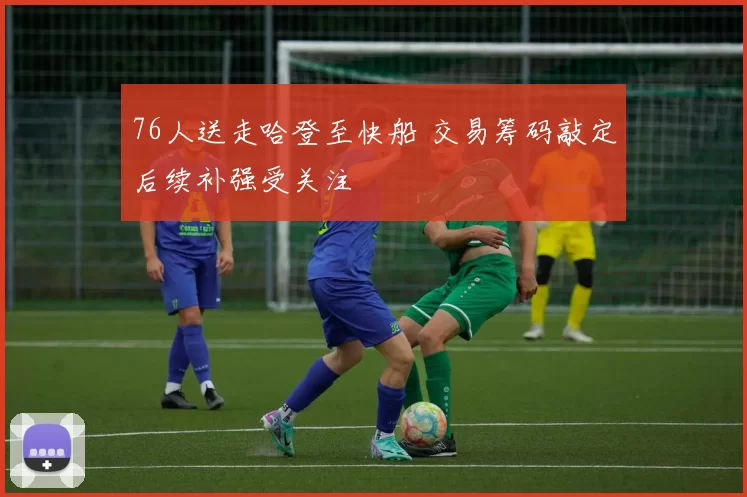 76人送走哈登至快船 交易筹码敲定后续补强受关注