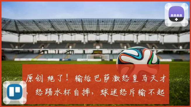 原创 绝了!输给巴萨激怒皇马天才,怒踢水杯自摔,球迷怒斥输不起