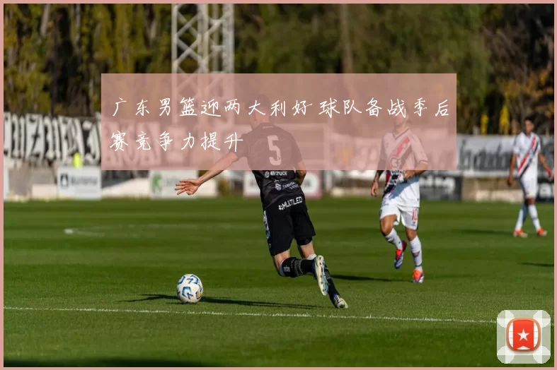 广东男篮迎两大利好 球队备战季后赛竞争力提升