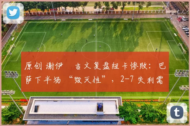 原创 谢伊・吉文复盘纽卡惨败：巴萨下半场 “毁灭性”，2-7 失利需深刻反思