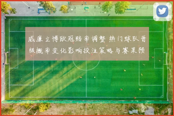 威廉立博欧冠赔率调整 热门球队晋级概率变化影响投注策略与赛果预判