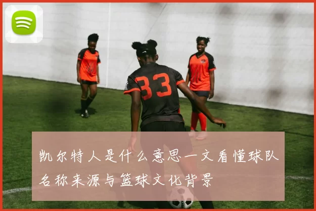 凯尔特人是什么意思一文看懂球队名称来源与篮球文化背景