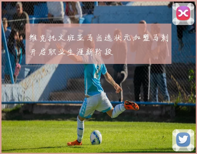 维克托文班亚马当选状元加盟马刺开启职业生涯新阶段