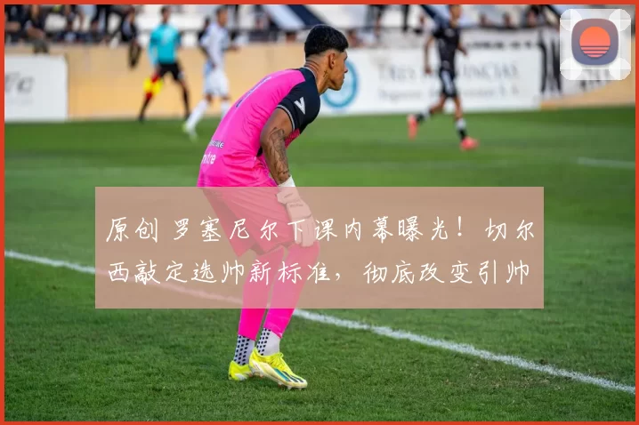 原创 罗塞尼尔下课内幕曝光！切尔西敲定选帅新标准，彻底改变引帅思路