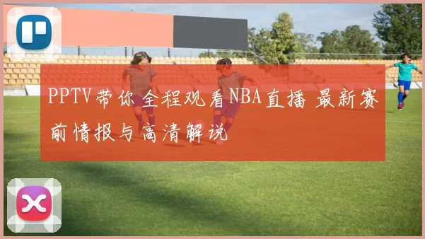 PPTV带你全程观看NBA直播 最新赛前情报与高清解说