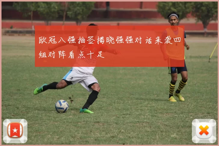 欧冠八强抽签揭晓强强对话来袭四组对阵看点十足