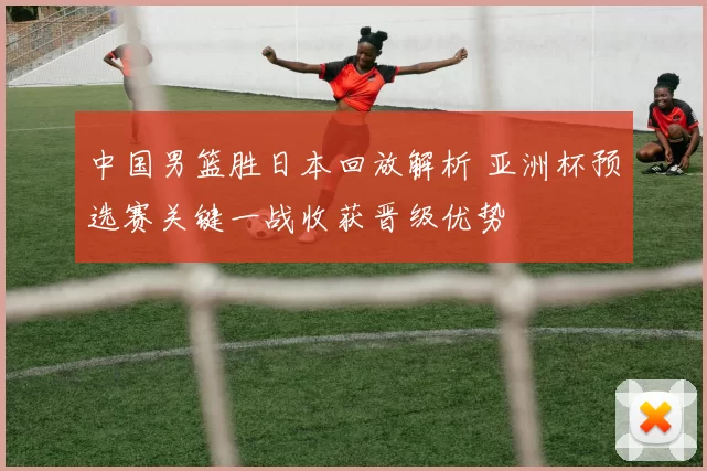 中国男篮胜日本回放解析 亚洲杯预选赛关键一战收获晋级优势