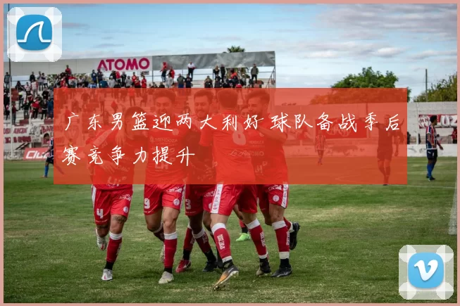 广东男篮迎两大利好 球队备战季后赛竞争力提升