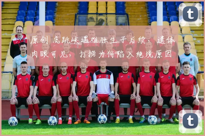 原创 虎跳峡遇难独生子后续,遗体肉眼可见,打捞为何陷入绝境原因曝光