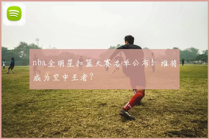 nba全明星扣篮大赛名单公布！谁将成为空中王者？